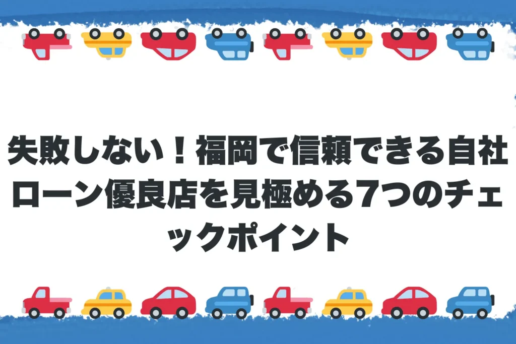 失敗しない！福岡で信頼できる自社ローン優良店を見極める7つのチェックポイント