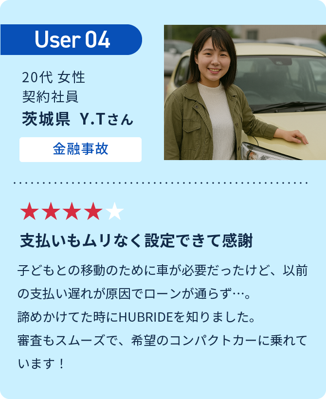 User04 支払いもムリなく設定できて感謝　子どもとの移動のために車が必要だったけど、以前の支払い遅れが原因でローンが通らず…。諦めかけてた時にHUBRIDEを知りました。審査もスムーズで、希望のコンパクトカーに乗れています！