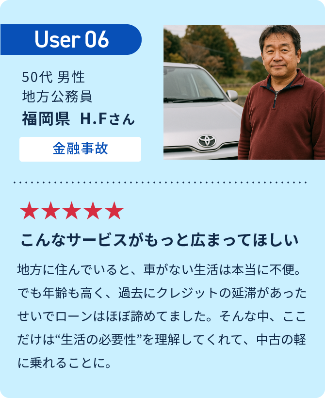 User06 こんなサービスがもっと広まってほしい　地方に住んでいると、車がない生活は本当に不便。でも年齢も高く、過去にクレジットの延滞があったせいでローンはほぼ諦めてました。そんな中、ここだけは“生活の必要性”を理解してくれて、中古の軽に乗れることに。