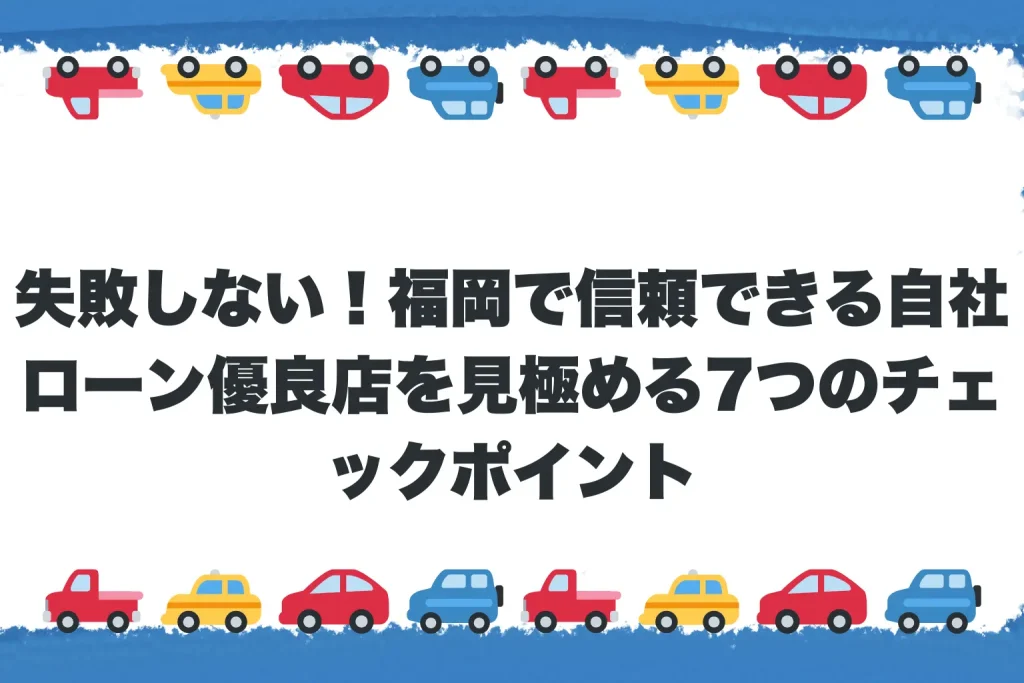 失敗しない！福岡で信頼できる自社ローン優良店を見極める7つのチェックポイント