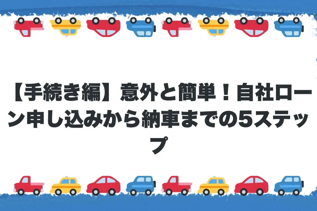 【手続き編】意外と簡単!自社ローン申し込みから納車までの5ステップ